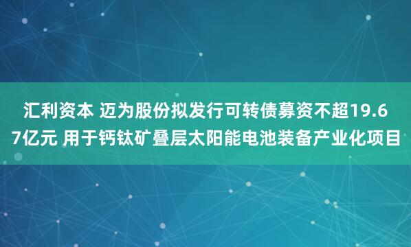 汇利资本 迈为股份拟发行可转债募资不超19.67亿元 用于钙钛矿叠层太阳能电池装备产业化项目