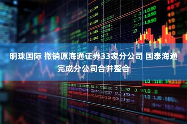 明珠国际 撤销原海通证券33家分公司 国泰海通完成分公司合并整合