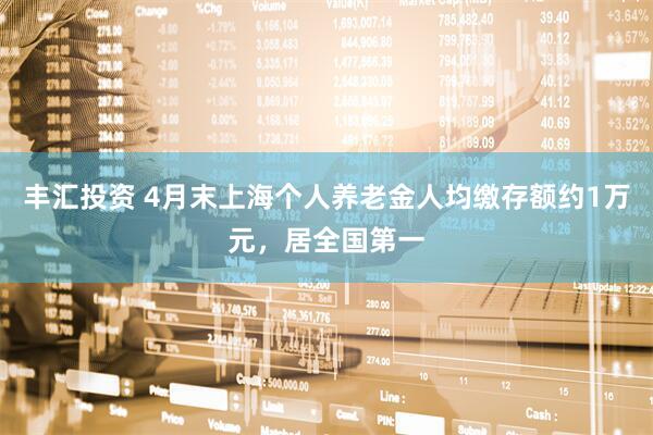丰汇投资 4月末上海个人养老金人均缴存额约1万元，居全国第一