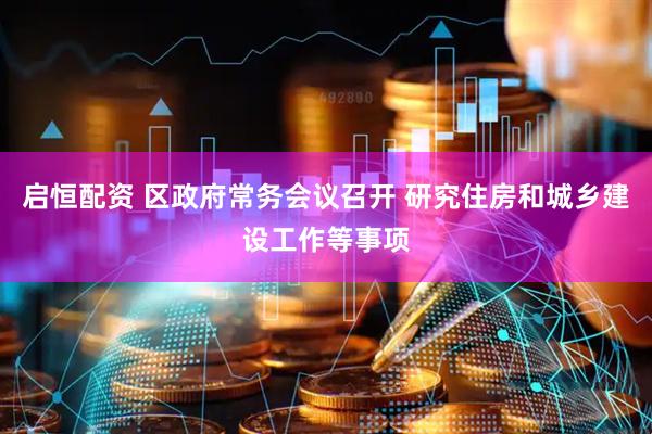 启恒配资 区政府常务会议召开 研究住房和城乡建设工作等事项