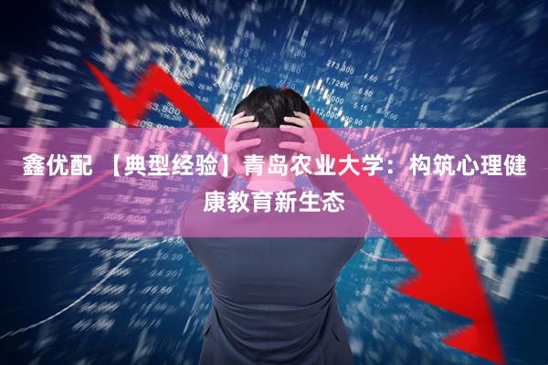鑫优配 【典型经验】青岛农业大学：构筑心理健康教育新生态