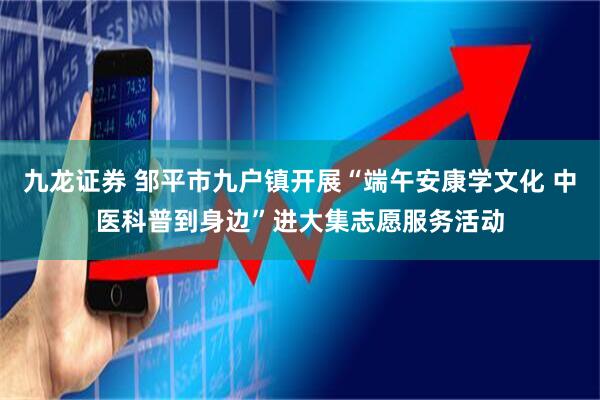 九龙证券 邹平市九户镇开展“端午安康学文化 中医科普到身边”进大集志愿服务活动