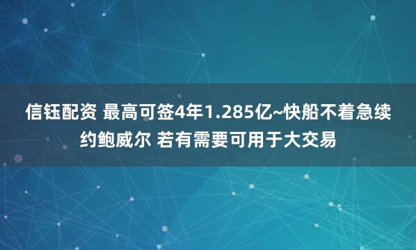 信钰配资 最高可签4年1.285亿~快船不着急续约鲍威尔 若有需要可用于大交易