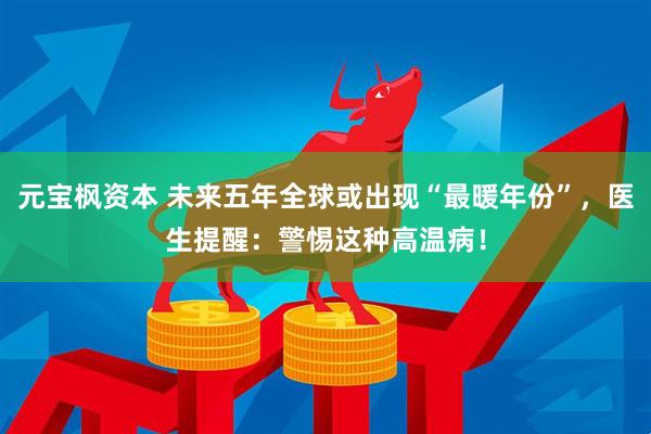 元宝枫资本 未来五年全球或出现“最暖年份”，医生提醒：警惕这种高温病！