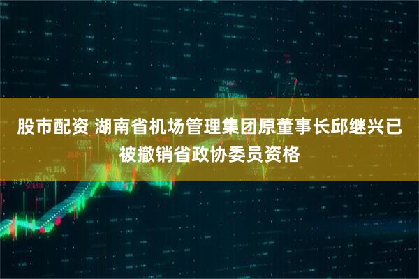 股市配资 湖南省机场管理集团原董事长邱继兴已被撤销省政协委员资格