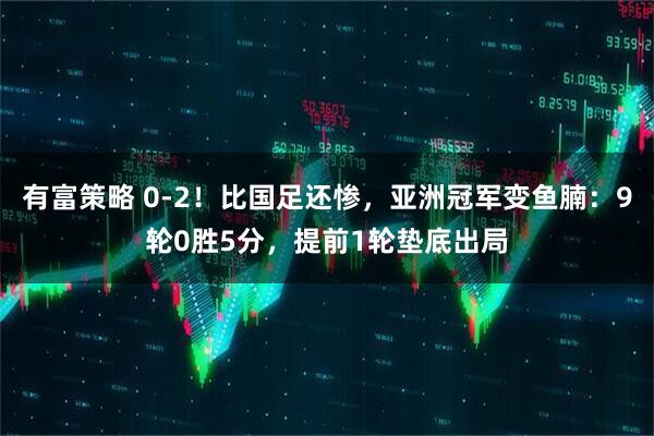 有富策略 0-2！比国足还惨，亚洲冠军变鱼腩：9轮0胜5分，提前1轮垫底出局