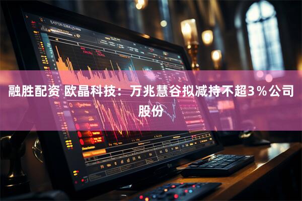 融胜配资 欧晶科技：万兆慧谷拟减持不超3％公司股份