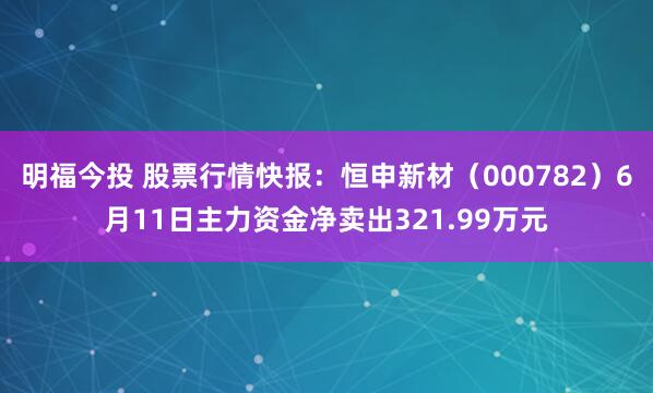 明福今投 股票行情快报：恒申新材（000782）6月11日主力资金净卖出321.99万元