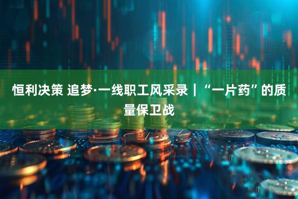 恒利决策 追梦·一线职工风采录｜“一片药”的质量保卫战