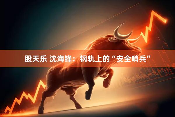 股天乐 沈海锋：钢轨上的“安全哨兵”