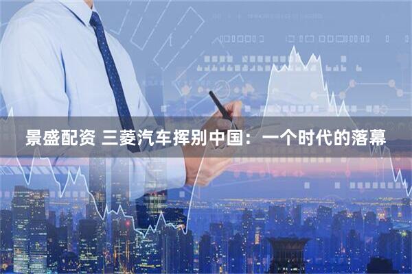景盛配资 三菱汽车挥别中国：一个时代的落幕