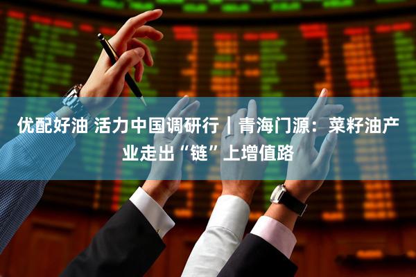 优配好油 活力中国调研行｜青海门源：菜籽油产业走出“链”上增值路