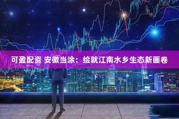 可盈配资 安徽当涂：绘就江南水乡生态新画卷