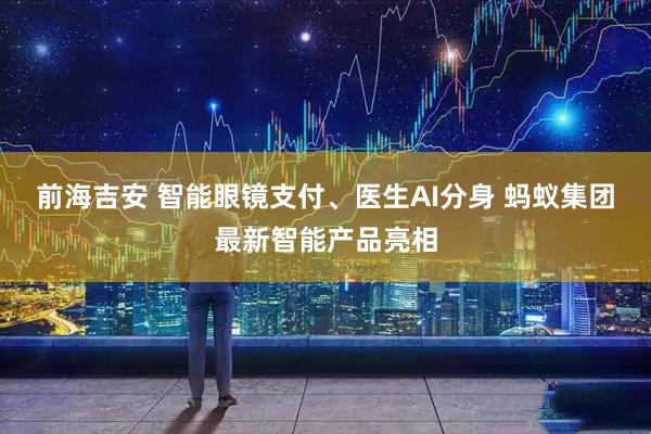 前海吉安 智能眼镜支付、医生AI分身 蚂蚁集团最新智能产品亮相