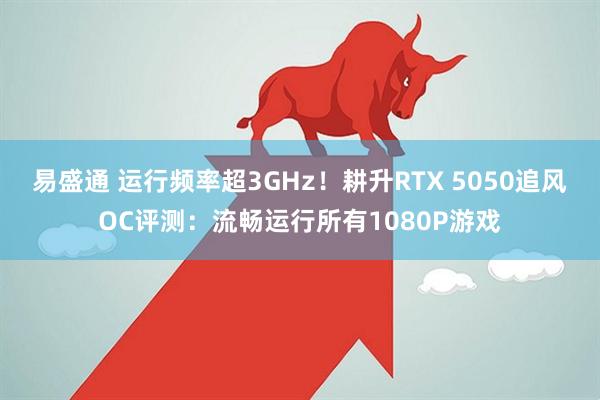 易盛通 运行频率超3GHz！耕升RTX 5050追风OC评测：流畅运行所有1080P游戏