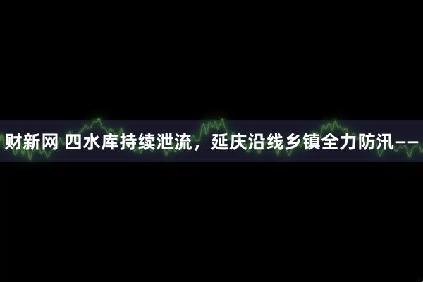 财新网 四水库持续泄流，延庆沿线乡镇全力防汛——