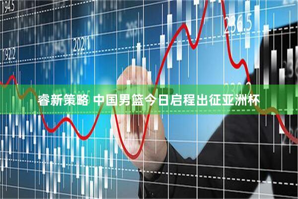 睿新策略 中国男篮今日启程出征亚洲杯