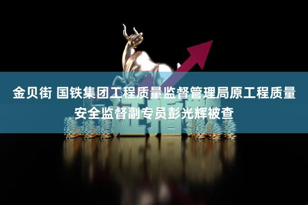 金贝街 国铁集团工程质量监督管理局原工程质量安全监督副专员彭光辉被查