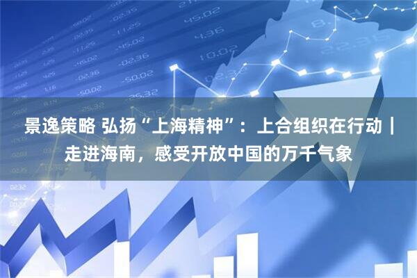 景逸策略 弘扬“上海精神”：上合组织在行动｜走进海南，感受开放中国的万千气象