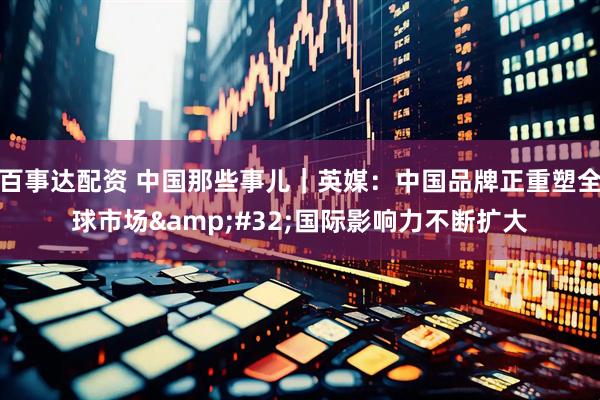 百事达配资 中国那些事儿｜英媒：中国品牌正重塑全球市场&#32;国际影响力不断扩大