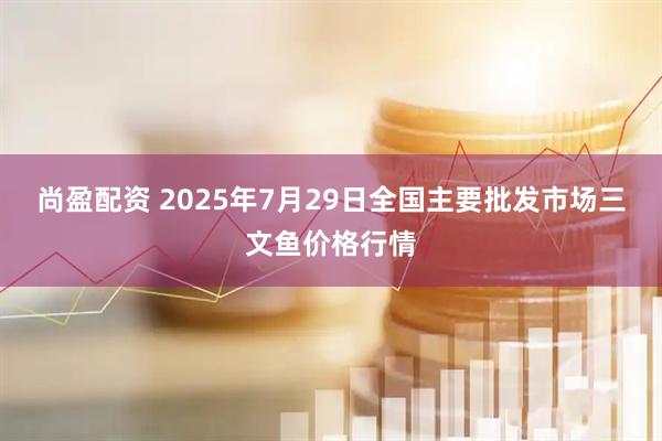 尚盈配资 2025年7月29日全国主要批发市场三文鱼价格行情