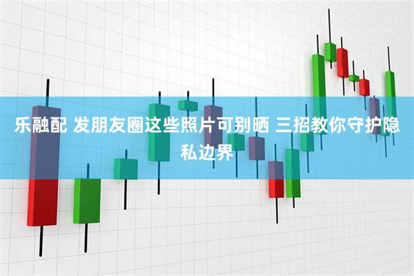 乐融配 发朋友圈这些照片可别晒 三招教你守护隐私边界
