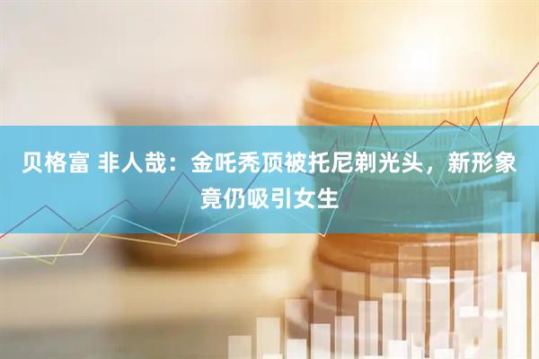 贝格富 非人哉：金吒秃顶被托尼剃光头，新形象竟仍吸引女生