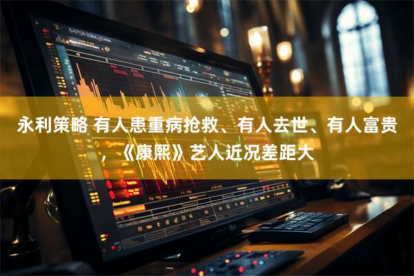 永利策略 有人患重病抢救、有人去世、有人富贵，《康熙》艺人近况差距大