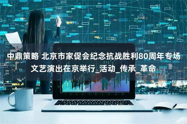 中鼎策略 北京市家促会纪念抗战胜利80周年专场文艺演出在京举行_活动_传承_革命