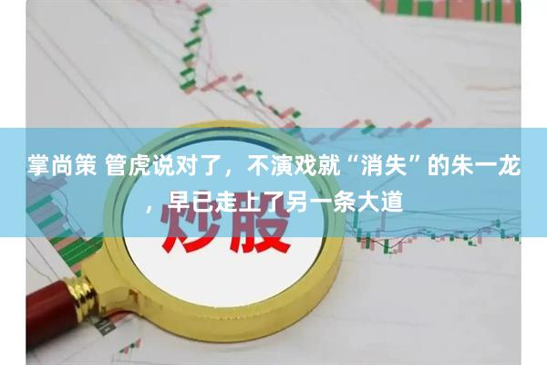 掌尚策 管虎说对了，不演戏就“消失”的朱一龙，早已走上了另一条大道