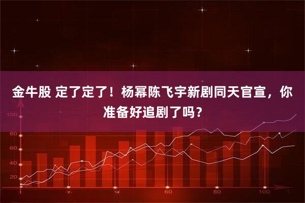 金牛股 定了定了！杨幂陈飞宇新剧同天官宣，你准备好追剧了吗？