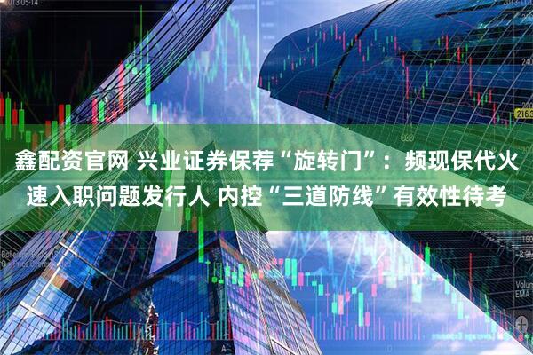 鑫配资官网 兴业证券保荐“旋转门”：频现保代火速入职问题发行人 内控“三道防线”有效性待考