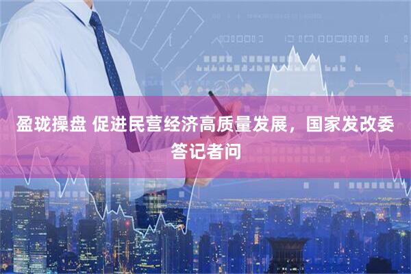 盈珑操盘 促进民营经济高质量发展，国家发改委答记者问
