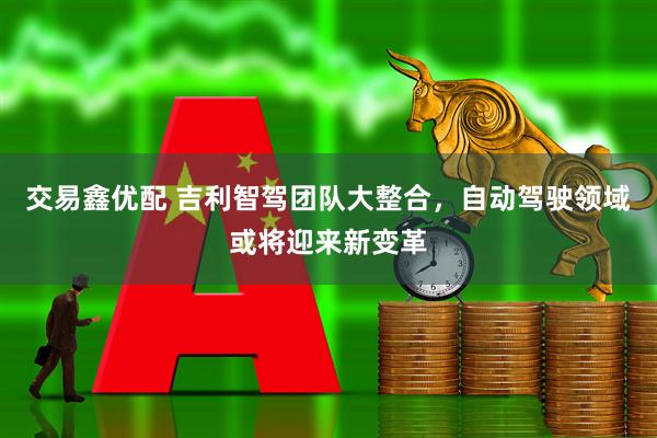 交易鑫优配 吉利智驾团队大整合，自动驾驶领域或将迎来新变革