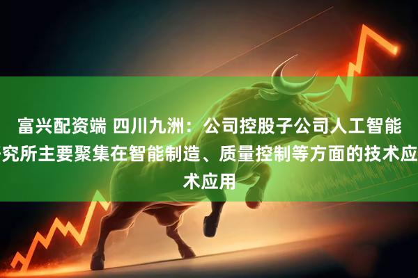 富兴配资端 四川九洲：公司控股子公司人工智能研究所主要聚集在智能制造、质量控制等方面的技术应用