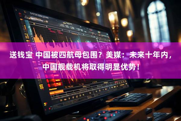 送钱宝 中国被四航母包围？美媒：未来十年内，中国舰载机将取得明显优势！
