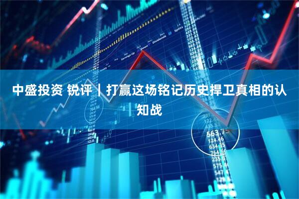 中盛投资 锐评｜打赢这场铭记历史捍卫真相的认知战
