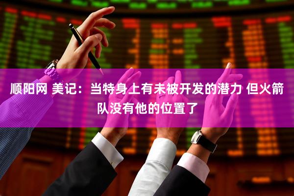 顺阳网 美记：当特身上有未被开发的潜力 但火箭队没有他的位置了