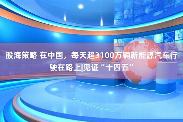 股海策略 在中国,每天超3100万辆新能源汽车行驶在路上|见证“十四五”