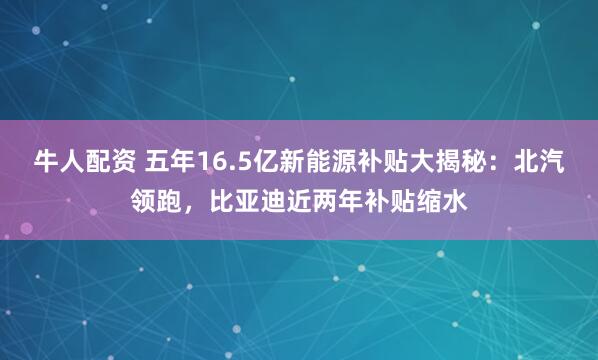 牛人配资 五年16.5亿新能源补贴大揭秘：北汽领跑，比亚迪近两年补贴缩水