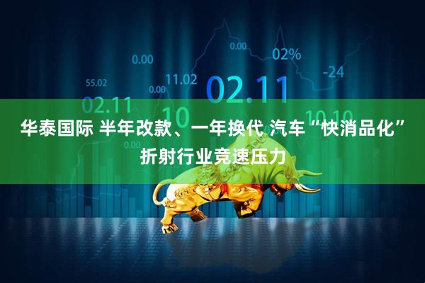 华泰国际 半年改款、一年换代 汽车“快消品化”折射行业竞速压力