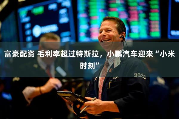 富豪配资 毛利率超过特斯拉，小鹏汽车迎来“小米时刻”