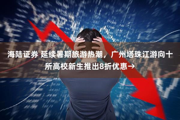海陆证券 延续暑期旅游热潮，广州塔珠江游向十所高校新生推出8折优惠→