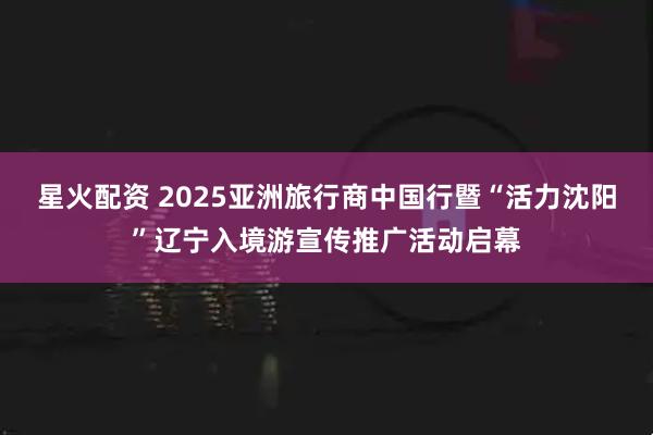 星火配资 2025亚洲旅行商中国行暨“活力沈阳”辽宁入境游宣传推广活动启幕