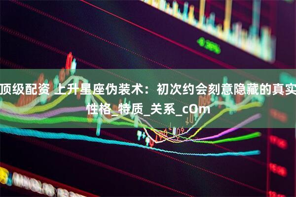 顶级配资 上升星座伪装术：初次约会刻意隐藏的真实性格_特质_关系_cOm