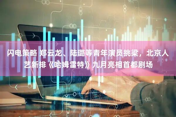 闪电策略 郑云龙、陆璐等青年演员挑梁，北京人艺新排《哈姆雷特》九月亮相首都剧场