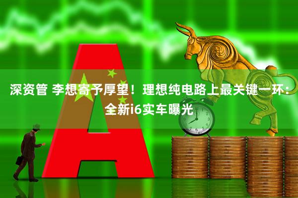 深资管 李想寄予厚望！理想纯电路上最关键一环：全新i6实车曝光