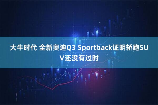 大牛时代 全新奥迪Q3 Sportback证明轿跑SUV还没有过时