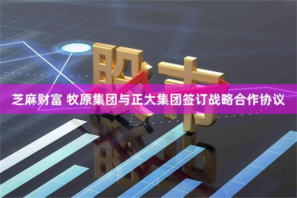 芝麻财富 牧原集团与正大集团签订战略合作协议