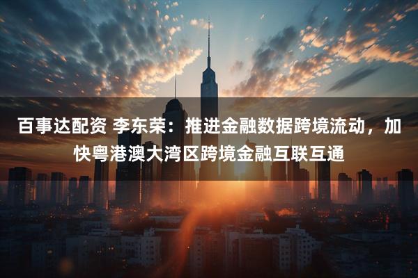 百事达配资 李东荣：推进金融数据跨境流动，加快粤港澳大湾区跨境金融互联互通